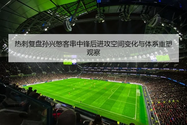 热刺复盘孙兴慜客串中锋后进攻空间变化与体系重塑观察